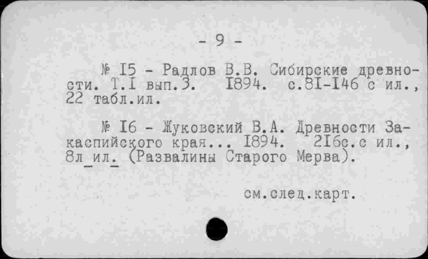 ﻿- 9 -
№ 15 - Радлов В.В. Сибирские древности. T.I вып.З. 1894. с.31-146 с ил., 22 табл.ил.
№ 16 - Жуковский В.А. Древности Закаспийского края... 1894. 216с.с ил., 8л_илг (Развалины Старого Мерва).
см.след.карт.